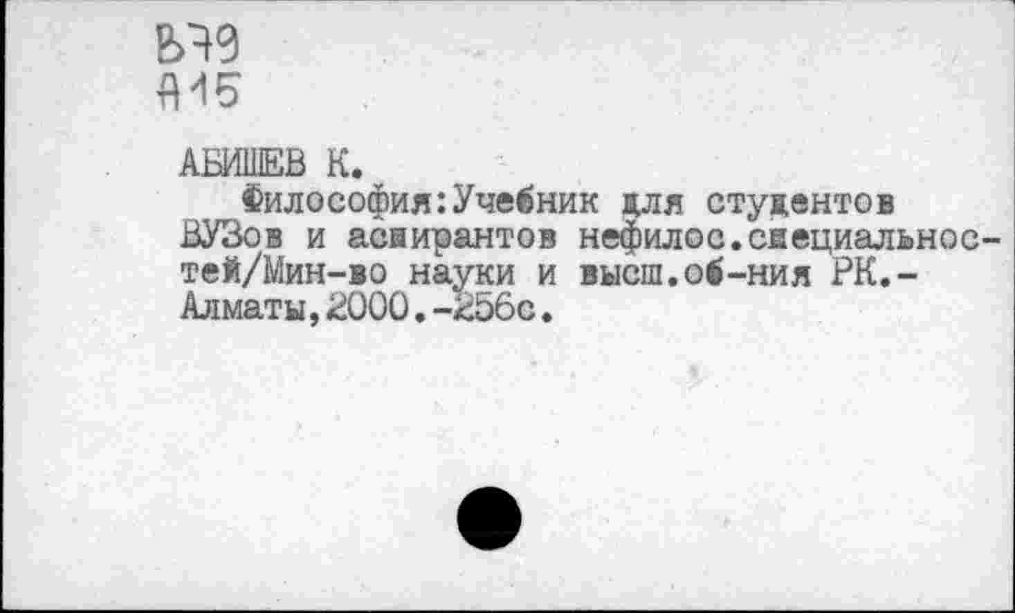 ﻿АБИШЕВ К.
Философия:Учебник для студентов ВУЗов и аспирантов нефилос.свециальнос-тей/Мин-во науки и высш.об-ния РК.-Алматы,2000.-256с♦